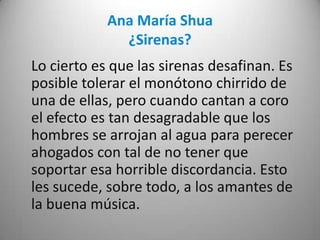 Ana María Shua
¿Sirenas?
Lo cierto es que las sirenas desafinan. Es
posible tolerar el monótono chirrido de
una de ellas, pero cuando cantan a coro
el efecto es tan desagradable que los
hombres se arrojan al agua para perecer
ahogados con tal de no tener que
soportar esa horrible discordancia. Esto
les sucede, sobre todo, a los amantes de
la buena música.
 