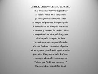 ODISEA , LIBRO VIGÉSIMO TERCERO
Ya la espada de hierro ha ejecutado
la debida labor de la venganza;
ya los ásperos dardos y la lanza
la sangre del perverso han prodigado.
A despecho de un dios y de sus mares
a su reino y su reina ha vuelto Ulises
A despecho de un dios y de los grises
Vientos y del estrépito de Ares.
Ya en el amor del compartido lecho
duerme la clara reina sobre el pecho
de su rey pero ¿dónde está aquel hombre
que en los días y noches del destierro
erraba por el mundo como un perro
Y decía que Nadie era su nombre?
(Borges. Obras completas. T. II)
 