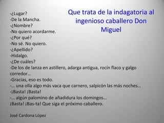 Que trata de la indagatoria al
ingenioso caballero Don
Miguel
-¿Lugar?
-De la Mancha.
-¿Nombre?
-No quiero acordarme.
-¿Por qué?
-No sé. No quiero.
-¿Apellido?
-Hidalgo.
-¿De cuáles?
-De los de lanza en astillero, adarga antigua, rocín flaco y galgo
corredor…
-Gracias, eso es todo.
-… una olla algo más vaca que carnero, salpicón las más noches…
-¡Basta! ¡Basta!
-… algún palomino de añadidura los domingos…
¡Basta! ¡Bas-ta! Que siga el próximo caballero.
José Cardona López
 