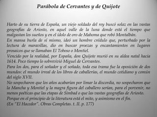 Parábola de Cervantes y de Quijote
Harto de su tierra de España, un viejo soldado del rey buscó solaz en las vastas
geografías de Ariosto, en aquel valle de la luna donde está el tiempo que
malgastan los sueños y en el ídolo de oro de Mahoma que robó Montalbán.
En mansa burla de sí mismo, ideó un hombre crédulo que, perturbado por la
lectura de maravillas, dio en buscar proezas y encantamientos en lugares
prosaicos que se llamaban El Toboso o Montiel.
Vencido por la realidad, por España, don Quijote murió en su aldea natal hacia
1614. Poco tiempo lo sobrevivió Miguel de Cervantes.
Para los dos, para el soñador y el soñado, toda esa trama fue la oposición de dos
mundos: el mundo irreal de los libros de caballerías, el mundo cotidiano y común
del siglo XVII.
No sospecharon que los años acabarían por limar la discordia, no sospecharon que
la Mancha y Montiel y la magra figura del caballero serían, para el porvenir, no
menos poéticas que las etapas de Simbad o que las vastas geografías de Ariosto.
Porque en el principio de la literatura está el mito, y asimismo en el fin.
(En “El Hacedor”. Obras Completas. t. II. p. 177)
 