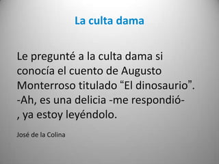 La culta dama
Le pregunté a la culta dama si
conocía el cuento de Augusto
Monterroso titulado “El dinosaurio”.
-Ah, es una delicia -me respondió-
, ya estoy leyéndolo.
José de la Colina
 