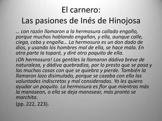 El carnero:
Las pasiones de Inés de Hinojosa
… con razón llamaron a la hermosura callado engaño,
porque muchos hablando engañan, y ella, aunque calle,
ciega, ceba y engaña… La hermosura es un don dado de
dios, y usando los hombres mal de ella, se hace mala. En
otra parte la toparé, y diré otro poquito de ella.
¡Oh hermosura! Los gentiles la llamaron dádiva breve de
naturaleza, y dádiva quebradiza, por lo presto que se pasa y
las muchas cosas con que se quiebra y pierde. También la
llamaron lazo disimulado, porque se cazaba con ella las
voluntades indiscretas y mal consideradas. Yo les quiero
ayudar un poquito. La hermosura es flor que mientras más
la manosean, o ella se deja manosear, más pronto se
marchita.
(pp. 222, 223).
 