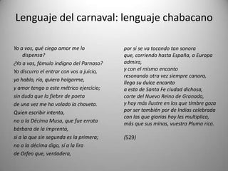 Lenguaje del carnaval: lenguaje chabacano
Yo a vos, qué ciego amor me lo
dispensa?
¿Yo a vos, fámulo indigno del Parnaso?
Yo discurro el entrar con vos a juicio,
yo hablo, río, quiero holgarme,
y amor tengo a este métrico ejercicio;
sin duda que la fiebre de poeta
de una vez me ha volado la chaveta.
Quien escribir intenta,
no a la Décima Musa, que fue errata
bárbara de la imprenta,
si a la que sin segunda es la primera;
no a la décima digo, sí a la lira
de Orfeo que, verdadera,
por si se va tocando tan sonora
que, corriendo hasta España, a Europa
admira,
y con el mismo encanto
resonando otra vez siempre canora,
llega su dulce encanto
a esta de Santa Fe ciudad dichosa,
corte del Nuevo Reino de Granada,
y hoy más ilustre en los que timbre goza
por ser también por de Indias celebrada
con las que glorias hoy les multiplica,
más que sus minas, vuestra Pluma rica.
(529)
 