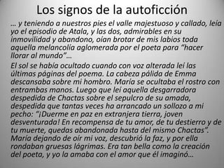 Los signos de la autoficción
… y teniendo a nuestros pies el valle majestuoso y callado, leía
yo el episodio de Atala, y las dos, admirables en su
inmovilidad y abandono, oían brotar de mis labios toda
aquella melancolía aglomerada por el poeta para “hacer
llorar al mundo”…
El sol se había ocultado cuando con voz alterada leí las
últimas páginas del poema. La cabeza pálida de Emma
descansaba sobre mi hombro. María se ocultaba el rostro con
entrambas manos. Luego que leí aquella desgarradora
despedida de Chactas sobre el sepulcro de su amada,
despedida que tantas veces ha arrancado un sollozo a mi
pecho: “¡Duerme en paz en extranjera tierra, joven
desventurada! En recompensa de tu amor, de tu destierro y de
tu muerte, quedas abandonada hasta del mismo Chactas”.
María dejando de oír mi voz, descubrió la faz, y por ella
rondaban gruesas lágrimas. Era tan bella como la creación
del poeta, y yo la amaba con el amor que él imaginó…
 
