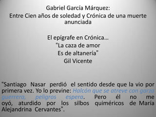 Gabriel García Márquez:
Entre Cien años de soledad y Crónica de una muerte
anunciada
El epígrafe en Crónica…
“La caza de amor
Es de altanería”
Gil Vicente
“Santiago Nasar perdió el sentido desde que la vio por
primera vez. Yo lo previne: Halcón que se atreve con garza
guerrera, peligros espera. Pero él no me
oyó, aturdido por los silbos quiméricos de María
Alejandrina Cervantes”.
 
