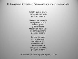 El dialogismo literario en Crónica de una muerte anunciada
Halcón que se atreve
con garza guerrera,
peligros espera.
Halcón que se vuela
con garza a porfía
cazarla quería
y no la recela.
Mas quien no se vela
de garza guerrera,
peligros espera.
La caza de amor
es de altanería:
trabajos de día,
de noche dolor.
Halcón cazador
con garza tan fiera,
peligros espera.
Gil Vicente (dramaturgo portugués, S. XV)
 
