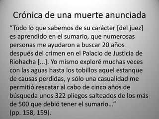 “Todo lo que sabemos de su carácter [del juez]
es aprendido en el sumario, que numerosas
personas me ayudaron a buscar 20 años
después del crimen en el Palacio de Justicia de
Riohacha [...]. Yo mismo exploré muchas veces
con las aguas hasta los tobillos aquel estanque
de causas perdidas, y sólo una casualidad me
permitió rescatar al cabo de cinco años de
búsqueda unos 322 pliegos salteados de los más
de 500 que debió tener el sumario…”
(pp. 158, 159).
Crónica de una muerte anunciada
 