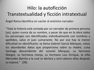 Hilo: la autoficción
Transtextualidad y ficción intratextual
Ángel Rama identifica sin vacilar al anónimo narrador:
“Toda la historia está contada por un narrador de primera persona
(yo), quien nunca da su nombre, a pesar de que en la obra todos
los personajes son identificados individualmente con nombres y
apellidos, salvo el juez sumariante. No por eso hay la menor
dificultad en identificarlo: se llama Gabriel García Márquez, vistos
los abundantes datos que proporciona sobre su madre, Luisa
Santiaga descendiente del coronel Márquez, su hermana
Margot, su hermana monja, su hermano Luis Enrique, la niña
Mercedes Barcha a la cual se declara y será catorce años después
su esposa.” (28).
 