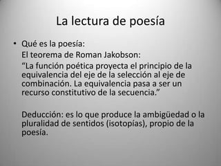 La lectura de poesía
• Qué es la poesía:
El teorema de Roman Jakobson:
“La función poética proyecta el principio de la
equivalencia del eje de la selección al eje de
combinación. La equivalencia pasa a ser un
recurso constitutivo de la secuencia.”
Deducción: es lo que produce la ambigüedad o la
pluralidad de sentidos (isotopías), propio de la
poesía.
 