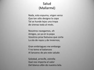 Salud
(Mallarmé)
Nada, esta espuma, virgen verso
Que tan sólo designa la copa
Tal se hunde lejos una tropa
de sirenas toda al revés.
Nosotros navegamos, oh
Amigos, yo ya en la popa
Vosotros proa fastuosa que corta
La ola de rayos y de inviernos;
Gran embriaguez me embarga
Y no temo el balanceo
Al lanzaros de pie este saludo
Soledad, arrecife, estrella
Qué nos importa el valor
Del blanco afán de nuestra tela.
 