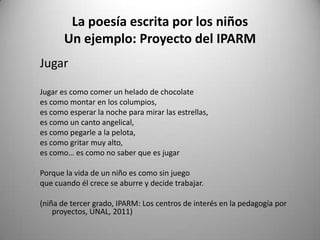 La poesía escrita por los niños
Un ejemplo: Proyecto del IPARM
Jugar
Jugar es como comer un helado de chocolate
es como montar en los columpios,
es como esperar la noche para mirar las estrellas,
es como un canto angelical,
es como pegarle a la pelota,
es como gritar muy alto,
es como… es como no saber que es jugar
Porque la vida de un niño es como sin juego
que cuando él crece se aburre y decide trabajar.
(niña de tercer grado, IPARM: Los centros de interés en la pedagogía por
proyectos, UNAL, 2011)
 
