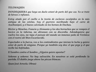 TELEMAQUIA
DONDEQUIERA que haya un duelo estaré de parte del que cae. Ya se trate
de héroes o rufianes.
Estoy atado por el cuello a la teoría de esclavos esculpidos en la más
antigua de las estelas. Soy el guerrero moribundo bajo el carro de
Asurbanipal, y el hueso calcinado en los hornos de Dachau.
Héctor y Menelao, Francia y Alemania y los dos borrachos que se rompen el
hocico en la taberna, me abruman con su discordia. Adondequiera que
vuelvo los ojos, me tapa el paisaje del mundo un inmenso paño de Verónica
con el rostro del Bien Escarnecido.
Espectador a la fuerza, veo a los contendientes que inician la lucha y quiero
estar de parte de ninguno. Porque yo también soy dos: el que pega y el que
recibe las bofetadas.
El hombre contra el hombre. ¿Alguien quiere apostar?
Señoras y señores: No hay salvación. En nosotros se está perdiendo la
partida. El diablo juega ahora las piezas blancas.
(Juan José Arreola. Obras)
 