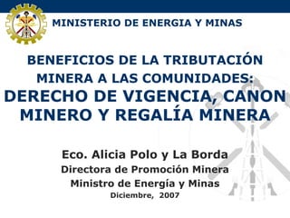 MINISTERIO DE ENERGIA Y MINAS
BENEFICIOS DE LA TRIBUTACIÓN
MINERA A LAS COMUNIDADES:
DERECHO DE VIGENCIA, CANON
MINERO Y REGALÍA MINERA
Eco. Alicia Polo y La Borda
Directora de Promoción Minera
Ministro de Energía y Minas
Diciembre, 2007
 
