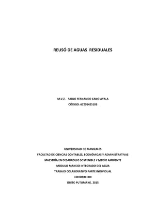 REUSÓ DE AGUAS RESIDUALES
M.V.Z. PABLO FERNANDO CANO AYALA
CÓDIGO: 67201425103
UNIVERSIDAD DE MANIZALES
FACULTAD DE CIENCIAS CONTABLES, ECONÓMICAS Y ADMINISTRATIVAS
MAESTRÍA EN DESARROLLO SOSTENIBLE Y MEDIO AMBIENTE
MODULO MANEJO INTEGRADO DEL AGUA
TRABAJO COLABORATIVO PARTE INDIVIDUAL
COHORTE XIII
ORITO PUTUMAYO. 2015
 