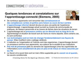 CONNECTIVISME ET UBÉRISATION …
(c) Traduction-Interprétation par M. Lebrun
Quelques tendances et constatations sur
l’apprentissage connecté (Siemens, 2005)
❖ De nombreux apprenants vont rencontrer des connaissances et
des compétences variées et parfois sans liaison au cours de leur carrière
❖ L’apprentissage informel devient de plus en plus une partie de l’expérience
d’apprentissage. L’apprentissage actuel survient au travers de communautés de
pratiques, de réseaux personnels et au travers de tâches dans les situations de terrain
❖ L’apprentissage est un processus continu qui se déroule tout au long de la vie.
Apprentissage et situation de travail sont de moins en moins séparés. Dans certains cas,
ils sont confondus
❖ Les technologies sont en train de changer fondamentalement nos façons de
penser. Elles modifient notre «cablage cérébral»
❖ L’institution ou l’organisation et l’individu sont des organismes. L’apprentissage devient
un processus commun aux apprenants, aux acteurs de la société et aux institutions
❖ Pas mal de processus jadis du domaine de l’apprentissage (chez les cognitivistes de
l’information) sont actuellement de plus en plus et de mieux en mieux assumés par
les TIC
❖ Le Savoir et le savoir-faire sont en train d’être supplantés par le «savoir où et quand»,
les savoirs conditionnels
A learning theory for the digital age (Siemens, 2005)
 