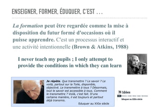 ENSEIGNER, FORMER, ÉDUQUER, C’EST …
La formation peut être regardée comme la mise à
disposition du futur formé d'occasions où il
puisse apprendre. C'est un processus interactif et
une activité intentionnelle (Brown & Atkins, 1988)
I never teach my pupils ; I only attempt to
provide the conditions in which they can learn
Je répète. Que transmettre ? Le savoir ? Le
voilà, partout sur la Toile, disponible,
objectivé. Le transmettre à tous ? Désormais,
tout le savoir est accessible à tous. Comment
le transmettre ? Voilà, c'est fait. D'une
certaine manière, il est toujours et partout
déjà transmis.
Eduquer au XXIe siècle
 