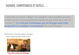 SAVOIRS, COMPÉTENCES ET OUTILS …
L'individu se trouve "obligé" de s'adapter à des modèles pseudo-
sociaux qu'il n'a pas produits lui-même (et qui n'ont donc rien de
"sociaux"). Ce n'est pas la technique qui est toxique mais notre
incapacité à la socialiser correctement (Bernard Stiegler)
http://bit.ly/Serres-Stiegler
Michel Serres et Bernard Stiegler : Pourquoi
nous n’apprenons plus comme avant ?
 