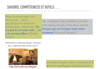 SAVOIRS, COMPÉTENCES ET OUTILS …
L'individu se trouve "obligé" de s'adapter à des modèles pseudo-
sociaux qu'il n'a pas produits lui-même (et qui n'ont donc rien de
"sociaux"). Ce n'est pas la technique qui est toxique mais notre
incapacité à la socialiser correctement (Bernard Stiegler)
http://bit.ly/Serres-Stiegler
Michel Serres et Bernard Stiegler : Pourquoi
nous n’apprenons plus comme avant ?
Avec le numérique, des
processus ... intra-
psychiques se trouvent
extériorisés, objectivés. On
n'a pas le cerveau vide ... on
a le cerveau libre (Michel
Serres)
Les technologies nous condamnent à
devenir intelligents (Michel Serres)
 