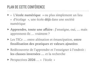 PLAN DE CETTE CONFÉRENCE
➤ « L’école numérique » ou plus simplement un lieu
« d’écolage », une école déjà dans une société
numérique
➤ Apprendre, toute une aﬀaire : J’enseigne, oui, … mais
apprennent-ils … vraiment ?
➤ Les TICe … entre aliénation et émancipation, entre
fossilisation des pratiques et valeurs ajoutées
➤ Redécouverte de l’apprendre et l’enseigner à l’endroit :
les classes inversées … et la recherche
➤ Perspectives 2026 … « l’école »
 