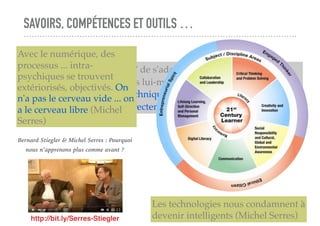 SAVOIRS, COMPÉTENCES ET OUTILS …
L'individu se trouve "obligé" de s'adapter à des modèles pseudo-
sociaux qu'il n'a pas produits lui-même (et qui n'ont donc rien de
"sociaux"). Ce n'est pas la technique qui est toxique mais notre
incapacité à la socialiser correctement (Bernard Stiegler)
http://bit.ly/Serres-Stiegler
Bernard Stiegler & Michel Serres : Pourquoi
nous n’apprenons plus comme avant ?
Avec le numérique, des
processus ... intra-
psychiques se trouvent
extériorisés, objectivés. On
n'a pas le cerveau vide ... on
a le cerveau libre (Michel
Serres)
Les technologies nous condamnent à
devenir intelligents (Michel Serres)
 