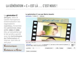 LA GÉNÉRATION « C » EST LÀ … C’EST NOUS !
La génération C
désigne, selon le
Centre francophone
d'informatisation des
organisations
(CEFRIO), l'ensemble
des personnes nées
entre 1984 et 1996.
Elle se caractérise par
le fait qu'elle a grandi
avec les technologies
de l'information et
Internet, dont elle se
sert pour
communiquer,
collaborer et créer
 