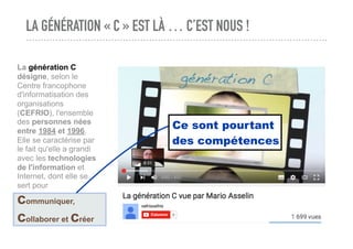 LA GÉNÉRATION « C » EST LÀ … C’EST NOUS !
La génération C
désigne, selon le
Centre francophone
d'informatisation des
organisations
(CEFRIO), l'ensemble
des personnes nées
entre 1984 et 1996.
Elle se caractérise par
le fait qu'elle a grandi
avec les technologies
de l'information et
Internet, dont elle se
sert pour
communiquer,
collaborer et créer
Ce sont pourtant
des compétences
 