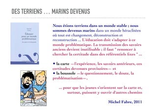DES TERRIENS … MARINS DEVENUS
Nous étions terriens dans un monde stable ; nous
sommes devenus marins dans un monde héraclitéen
où tout est changement, déconstruction et
reconstruction ... L'éducation doit s'adapter à ce
monde problématique. La transmission des savoirs
anciens devient inutilisable ; il faut " renoncer à
chercher la certitude dans des référentiels ﬁxes " ...
• la carte —l'expérience, les savoirs antérieurs, ces
certitudes devenues provisoires— et
• la boussole —le questionnement, le doute, la
problématisation—,
... pour que les jeunes s'orientent sur la carte et,
surtout, puissent y ouvrir d'autres chemins
Michel Fabre, 2011
 