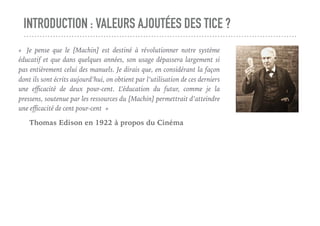 INTRODUCTION : VALEURS AJOUTÉES DES TICE ?
«  Je pense que le [Machin] est destiné à révolutionner notre système
éducatif et que dans quelques années, son usage dépassera largement si
pas entièrement celui des manuels. Je dirais que, en considérant la façon
dont ils sont écrits aujourd’hui, on obtient par l’utilisation de ces derniers
une eﬃcacité de deux pour-cent. L’éducation du futur, comme je la
pressens, soutenue par les ressources du [Machin] permettrait d’atteindre
une eﬃcacité de cent pour-cent »
Thomas Edison en 1922 à propos du Cinéma
 