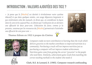 Mais, c’est quoi ce [Machin] ?
Qui a dit cela ?
INTRODUCTION : VALEURS AJOUTÉES DES TICE ?
«  Je pense que le [Machin] est destiné à révolutionner notre système
éducatif et que dans quelques années, son usage dépassera largement si
pas entièrement celui des manuels. Je dirais que, en considérant la façon
dont ils sont écrits aujourd’hui, on obtient par l’utilisation de ces derniers
une eﬃcacité de deux pour-cent. L’éducation du futur, comme je la
pressens, soutenue par les ressources du [Machin] permettrait d’atteindre
une eﬃcacité de cent pour-cent »
Thomas Edison en 1922 à propos du Cinéma
Computers make no more contribution to learning than the truck which
delivers groceries to the market contributes to improved nutrition in a
community. Purchasing a truck will not improve nutrition just as
purchasing a computer will not improve student achievement.
Nutrition gains come from getting the correct "groceries" to the people
who need them. Similarly, achievement gains result from matching the
correct teaching methods to the student who needs it 
Clark, R.E. & Leonard, S. (1985). Computer research confounding
 