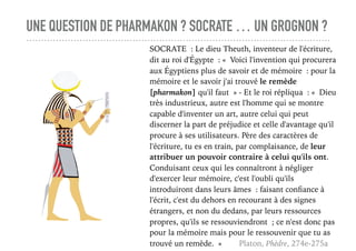 UNE QUESTION DE PHARMAKON ? SOCRATE … UN GROGNON ?
SOCRATE : Le dieu Theuth, inventeur de l'écriture,
dit au roi d'Égypte : « Voici l'invention qui procurera
aux Égyptiens plus de savoir et de mémoire : pour la
mémoire et le savoir j'ai trouvé le remède
[pharmakon] qu'il faut » - Et le roi répliqua : « Dieu
très industrieux, autre est l'homme qui se montre
capable d'inventer un art, autre celui qui peut
discerner la part de préjudice et celle d'avantage qu'il
procure à ses utilisateurs. Père des caractères de
l'écriture, tu es en train, par complaisance, de leur
attribuer un pouvoir contraire à celui qu'ils ont.
Conduisant ceux qui les connaîtront à négliger
d'exercer leur mémoire, c'est l'oubli qu'ils
introduiront dans leurs âmes : faisant conﬁance à
l'écrit, c'est du dehors en recourant à des signes
étrangers, et non du dedans, par leurs ressources
propres, qu'ils se ressouviendront ; ce n'est donc pas
pour la mémoire mais pour le ressouvenir que tu as
trouvé un remède. » Platon, Phèdre, 274e-275a
 