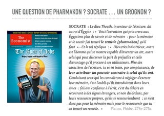 UNE QUESTION DE PHARMAKON ? SOCRATE … UN GROGNON ?
SOCRATE : Le dieu Theuth, inventeur de l'écriture, dit
au roi d'Égypte : « Voici l'invention qui procurera aux
Égyptiens plus de savoir et de mémoire : pour la mémoire
et le savoir j'ai trouvé le remède [pharmakon] qu'il
faut » - Et le roi répliqua : « Dieu très industrieux, autre
est l'homme qui se montre capable d'inventer un art, autre
celui qui peut discerner la part de préjudice et celle
d'avantage qu'il procure à ses utilisateurs. Père des
caractères de l'écriture, tu es en train, par complaisance, de
leur attribuer un pouvoir contraire à celui qu'ils ont.
Conduisant ceux qui les connaîtront à négliger d'exercer
leur mémoire, c'est l'oubli qu'ils introduiront dans leurs
âmes : faisant conﬁance à l'écrit, c'est du dehors en
recourant à des signes étrangers, et non du dedans, par
leurs ressources propres, qu'ils se ressouviendront ; ce n'est
donc pas pour la mémoire mais pour le ressouvenir que tu
as trouvé un remède. » Platon, Phèdre, 274e-275a
 