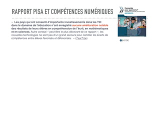 RAPPORT PISA ET COMPÉTENCES NUMÉRIQUES
«  Les pays qui ont consenti d’importants investissements dans les TIC
dans le domaine de l’éducation n’ont enregistré aucune amélioration notable
des résultats de leurs élèves en compréhension de l’écrit, en mathématiques
et en sciences. Autre constat – peut-être le plus décevant de ce rapport –, les
nouvelles technologies ne sont pas d’un grand secours pour combler les écarts de
compétences entre élèves favorisés et défavorisés.  » (7sur7.be)
 