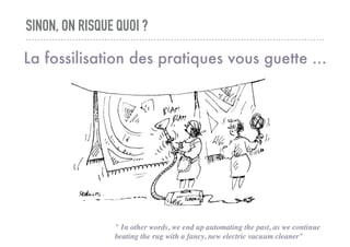 SINON, ON RISQUE QUOI ?
La fossilisation des pratiques vous guette ...
" In other words, we end up automating the past, as we continue
beating the rug with a fancy, new electric vacuum cleaner"
 