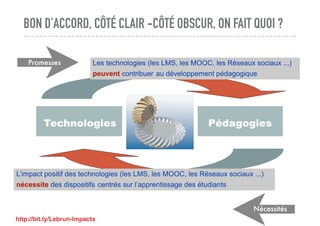 BON D’ACCORD, CÔTÉ CLAIR -CÔTÉ OBSCUR, ON FAIT QUOI ?
Technologies Pédagogies
Les technologies (les LMS, les MOOC, les Réseaux sociaux ...)
peuvent contribuer au développement pédagogique
L’impact positif des technologies (les LMS, les MOOC, les Réseaux sociaux ...)
nécessite des dispositifs centrés sur l’apprentissage des étudiants
Promesses
Nécessités
http://bit.ly/Lebrun-Impacts
 