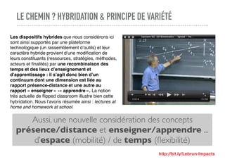 LE CHEMIN ? HYBRIDATION & PRINCIPE DE VARIÉTÉ
Aussi, une nouvelle considération des concepts
présence/distance et enseigner/apprendre ...
d’espace (mobilité) / de temps (ﬂexibilité)
Les dispositifs hybrides que nous considérons ici
sont ainsi supportés par une plateforme
technologique (un rassemblement d’outils) et leur
caractère hybride provient d’une modiﬁcation de
leurs constituants (ressources, stratégies, méthodes,
acteurs et ﬁnalités) par une recombinaison des
temps et des lieux d’enseignement et
d’apprentissage : il s’agit donc bien d’un
continuum dont une dimension est liée au
rapport présence-distance et une autre au
rapport « enseigner » -« apprendre ». La notion
très actuelle de ﬂipped classroom illustre bien cette
hybridation. Nous l’avons résumée ainsi : lectures at
home and homework at school.
http://bit.ly/Lebrun-Impacts
 