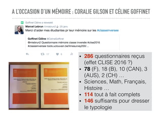A L’OCCASION D’UN MÉMOIRE : CORALIE GILSON ET CÉLINE GOFFINET
• 286 questionnaires reçus
(effet CLISE 2016 ?)
• 78 (F), 18 (B), 10 (CAN), 3
(AUS), 2 (CH) …
• Sciences, Math, Français,
Histoire …
• 114 tout à fait complets
• 146 sufﬁsants pour dresser
le typologie
 