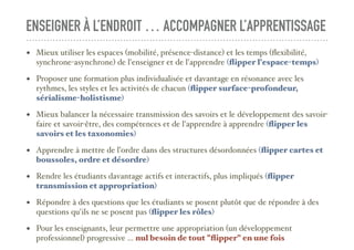 ENSEIGNER À L’ENDROIT … ACCOMPAGNER L’APPRENTISSAGE
• Mieux utiliser les espaces (mobilité, présence-distance) et les temps (ﬂexibilité,
synchrone-asynchrone) de l'enseigner et de l'apprendre (ﬂipper l'espace-temps)
• Proposer une formation plus individualisée et davantage en résonance avec les
rythmes, les styles et les activités de chacun (ﬂipper surface-profondeur,
sérialisme-holistisme)
• Mieux balancer la nécessaire transmission des savoirs et le développement des savoir-
faire et savoir-être, des compétences et de l'apprendre à apprendre (ﬂipper les
savoirs et les taxonomies)
• Apprendre à mettre de l’ordre dans des structures désordonnées (ﬂipper cartes et
boussoles, ordre et désordre)
• Rendre les étudiants davantage actifs et interactifs, plus impliqués (ﬂipper
transmission et appropriation)
• Répondre à des questions que les étudiants se posent plutôt que de répondre à des
questions qu'ils ne se posent pas (ﬂipper les rôles)
• Pour les enseignants, leur permettre une appropriation (un développement
professionnel) progressive ... nul besoin de tout "ﬂipper" en une fois
 