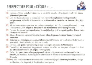PERSPECTIVES POUR « L’ÉCOLE » …
(1) Rendre à l’école sa cohérence avec la société à laquelle elle prépare, rendre les murs
plus transparents
(2) Une modularisation de la formation vers l’interdisciplinarité et l’approche
programme, réﬂéchir à l’ensemble de la «formation toute la vie durant, de 7 à 77
ans !»
(3) Mettre vraiment en pratique (en culture numérique) les LOs (Leaning Outcomes) : ce que
l’étudiant sait, est capable de faire et de démontrer cette compétence
(4) Former davantage aux «savoirs sur les méthodes» et à la construction des savoirs
toute la vie durant
(5) Moins de savoirs transmis (c’est fait) mais plus de compétences (transversales)
exercées
(6) Former les enseignants isomorphiquement (comme on voudrait qu’ils forment à
leur tour) … l’ex-cathedra est déjà sur la toile
(7) Former à ce qui ne se trouve pas sur «Google» ou dans la Wikipedia
(8) Considérer les inversions (rapport aux savoirs, aux rôles, au temps et à l’espace) et faire
des classes inversées un enjeu stratégique
(9) Baliser les «parcours pédagogiques» les jeunes digitaux sont aussi en quête de
phares, les humains numériques en ont besoin et proposer des modes d’organisation du
désordre
(10)Ne plus considérer l’outil comme une solution magique, c’est un potentiel, l’usage
prédomine … le risque de la fossilisation vous guette
 