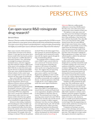 Nature Reviews Drug Discovery | AOP, published online 18 August 2006; doi:10.1038/nrd2131




                                                                              PERSPECTIVES
                                                                                                     Subversion help over a million people
OUTLOOK
                                                                                                     collaborate on more than 100,000 projects.
Can open-source R&D reinvigorate                                                                     But other areas, such as life sciences, have
                                                                                                     spawned open-source initiatives of their own.
                                                                                                         The impetus to create open-source soft-
drug research?                                                                                       ware often comes from developers looking for
                                                                                                     challenge. They agree on an attractive project,
Bernard Munos                                                                                        form a team and produce a ‘bare-bones’ pro-
                                                                                                     gram with basic functionality. Then, they offer
Abstract | The low number of novel therapeutics approved by the US FDA in recent                     it at no cost on the Internet under a public-
years continues to cause great concern about productivity and declining innovation.                  domain license (there are many different
Can open-source drug research and development, using principles pioneered by                         types of open-source license; some, notably
                                                                                                     the ‘copyleft’ or General Public License (GPL),
the highly successful open-source software movement, help revive the industry?
                                                                                                     require those who download a program to
                                                                                                     share any improvements they make). If the
Open-source research, which started as a           involved? What are the better targets? Once       project draws interest, others add features and
counterculture movement in the software            these questions are answered, laboratory and      post their code on the project’s webpage for
industry 15 years ago, has since grown into a      clinical studies can be outsourced to institu-    fellow programmers to critique. New code of
business model whose best-known product,           tions with the requisite capacity through the     sufficient quality is added to the authorized
Linux, has become a credible alternative to        help of matchmaking software.                     version of the program.
Microsoft’s Windows. Now, with biology                 The resulting model is a hybrid in which          Open-source’s chief benefit is to cross-
increasingly becoming an information-              a part of R&D is open-sourced while the           fertilize minds and tap creativity quickly,
orientated science, some have suggested            rest is outsourced. To function, however,         cheaply and on a scale that is beyond the reach
that what worked for software might be part        it needs strong project leadership and            of scientists working in the ‘ivory towers’ of
of the answer to the spiralling cost of drug       expertise in the minutia of drug R&D,             academia or behind the ‘corporate moats’
R&D. With this in mind, this article exam-         which mostly exist in big pharmaceutical          of industry. Hollingsworth1,2 has shown that
ines the relevance to pharmaceutical R&D           firms. This suggests that, far from being         innovation spikes when diverse minds interact
of the open-source model developed by the          a threat to conventional drug R&D,                frequently in an unstructured manner. By
software industry. In this context, open-          open-source could be a way to leverage            drawing talent from all around the world,
source no longer refers to source code, but        big pharma’s capabilities in order to tackle      open-source research takes these dynamics
instead to the open origin of contributors.        challenges that the blockbuster model can-        to a new scale. And by making innovation
    Open-source R&D has already made               not address economically, such as neglected       immediately available to all, it speeds up the
inroads into bioinformatics and research           diseases. As pharmacogenomics takes hold,         accumulation and application of knowledge.
tools for drug hunters. However, key               it might also be a way to address market              Outsiders are often puzzled by the open-
differences between software and biology,          niches that cannot support blockbusters.          source idea. Why would anyone work for
such as regulatory requirements, have                                                                free? Simply put, because some people value
limited its application to drug development.       A brief primer on open-source                     non-cash compensation more than money.
Nevertheless, in the past 5 years a new            Open-source R&D is a novel approach to            They volunteer their expertise to satisfy ideal-
breed of organizations called public–private       research that lets scientists join hands freely   ism or curiosity, seek new challenges, hone
partnerships (PPPs) have adapted the               across organizations, disciplines and borders     skills, build a reputation or enhance careers.
open-source concept and combined it with           to solve problems in which they share an          Feldman3 quotes the example of Australian
outsourcing to create a new, low-cost              interest. The movement’s icon is Linux, the       programmers who, within hours of Netscape’s
business model, which they have applied            operating system started in the early 1990s by    release of its browser code, attached an
with encouraging results to the discovery          student Linus Torvalds, who used the nascent      ‘add-on’ to enable secure internet transactions.
of new treatments for neglected diseases.          Internet to circulate it to fellow computer       No money changed hands, but the authors
    Advances in data mining, visualization         enthusiasts. Soon they were busy adding fea-      received respect from the programming com-
and networking now make it feasible to go          tures and improving the code, with Torvalds       munity and the satisfaction of turning out an
one step further. It is possible to offer scien-   overseeing the process. Fifteen years later,      elegant and useful piece of software.
tists a computerized toolbox that lets them        this grassroots experiment has blossomed              Companies are learning to use open-
harness the creativity of numerous volunteers      into a new culture that is spreading to other     source to their advantage, and many now
to address the key questions that are holding      disciplines. It is most prominent in computer     allow their employees to participate on com-
back innovation. For example, what is the          software development, for which dedicated         pany time. They might use it to gain market
aetiology of a disease? What are the pathways      websites such as such as SourceForge or           share against entrenched competitors, or


NATURE REVIEWS | DRUG DISCOVERY                                                                              A DVA NCE ON L I N E PU BL ICAT ION | 1
 
