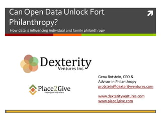 Can Open Data Unlock Fort  
Philanthropy? 
How data is influencing individual and family philanthropy 
Gena Rotstein, CEO & 
Advisor in Philanthropy 
grotstein@dexterityventures.com 
www.dexterityventures.com 
www.place2give.com 
 