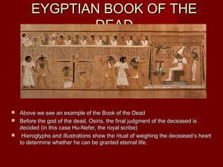 EYGPTIAN BOOK OF THE
               DEAD




 Above we see an example of the Book of the Dead
 Before the god of the dead, Osiris, the final judgment of the deceased is
  decided (in this case Hu-Nefer, the royal scribe)
 Hieroglyphs and illustrations show the ritual of weighing the deceased’s heart
  to determine whether he can be granted eternal life.
 
