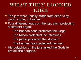 What they looked
           like
   The jars were usually made from either clay,
    wood, stone, or bronze.2
   Four different heads on the top, each protecting
    a different organ:
        The baboon head protected the lungs
        The falcon protected the intestines
        The jackal protected the stomach
        The human head protected the liver 1
   Hieroglyphics on the jars asked the Gods to
    protect their organs.3
                                                       6
 