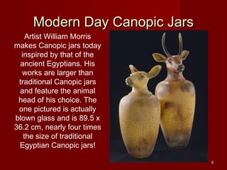 Modern Day Canopic Jars
    Artist William Morris
makes Canopic jars today
  inspired by that of the
 ancient Egyptians. His
  works are larger than
 traditional Canopic jars
 and feature the animal
 head of his choice. The
 one pictured is actually
blown glass and is 89.5 x
36.2 cm, nearly four times
   the size of traditional
 Egyptian Canopic jars!

                               9
 