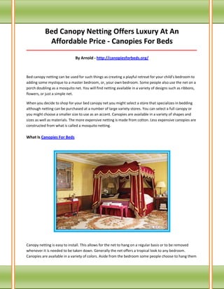 Bed Canopy Netting Offers Luxury At An Affordable Price - Canopies For Beds 
_____________________________________________________________________________________ 
By Arnold - http://canopiesforbeds.org/ 
Bed canopy netting can be used for such things as creating a playful retreat for your child's bedroom to adding some mystique to a master bedroom, or, your own bedroom. Some people also use the net on a porch doubling as a mosquito net. You will find netting available in a variety of designs such as ribbons, flowers, or just a simple net. 
When you decide to shop for your bed canopy net you might select a store that specializes in bedding although netting can be purchased at a number of large variety stores. You can select a full canopy or you might choose a smaller size to use as an accent. Canopies are available in a variety of shapes and sizes as well as materials. The more expensive netting is made from cotton. Less expensive canopies are constructed from what is called a mosquito netting. What Is Canopies For Beds 
Canopy netting is easy to install. This allows for the net to hang on a regular basis or to be removed whenever it is needed to be taken down. Generally the net offers a tropical look to any bedroom. Canopies are available in a variety of colors. Aside from the bedroom some people choose to hang them  