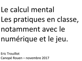 Le calcul mental
Les pratiques en classe,
notamment avec le
numérique et le jeu.
Eric Trouillot
Canopé Rouen – novembre 2017
 