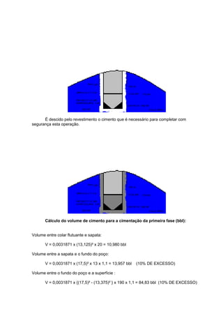 É descido pelo revestimento o cimento que é necessário para completar com
segurança esta operação.

Cálculo do volume de cimento para a cimentação da primeira fase (bbl):

Volume entre colar flutuante e sapata:
V = 0,0031871 x (13,125)² x 20 = 10,980 bbl
Volume entre a sapata e o fundo do poço:
V = 0,0031871 x (17,5)² x 13 x 1,1 = 13,957 bbl

(10% DE EXCESSO)

Volume entre o fundo do poço e a superfície :
V = 0,0031871 x {(17,5)² - (13,375)² } x 190 x 1,1 = 84,83 bbl (10% DE EXCESSO)

 