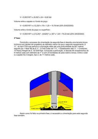 V = 0,0031871 x (9,29)² x 24 = 6,60 bbl
Volume entre a sapata e o fundo do poço:
V = 0,0031871 x (12,25)² x 18 x 1,25 = 10,76 bbl (25% EXCESSO)
Volume entre o fundo do poço e a superfície :
V = 0,0031871 x {(12,25)² - (9,625)² } x 307 x 1,25 = 70,23 bbl (25% EXCESSO)
3ª fase:
Concluído o processo de cimentação da segunda fase é descida uma terceira broca
tricônica com dentes de tungstênio de diâmetro menor do que o segundo revestimento, 8
½”, do tipo FT63 que perfura o a formação siltito até uma profundidade de 807 metros
seguido por 1 Near Bit de 8 ½”, 12 Drill Collar de 7 ¾”, 1 Estabilizador de8 ½”, 1 Crossover,
10 Heavy Weight de 5”, 62 Drill Pipe. Concluida a perfuração, é descido 85 revestimentos de
9 metros cada com diâmetro de 7” e com 23 toneladas de peso sobre a broca. Entre o colar
e a sapata há 2 rangers, tipo 2, de 11 metros cada.

Assim como foi feito na primeira fase, é necessário a cimentação para esta segunda
fase também.

 