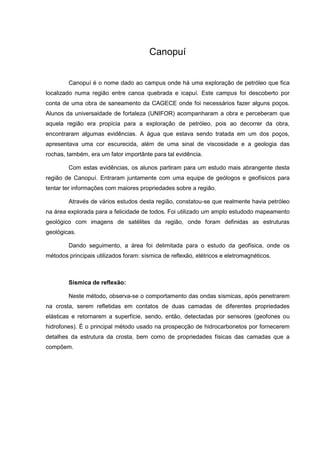 Canopuí
Canopuí é o nome dado ao campus onde há uma exploração de petróleo que fica
localizado numa região entre canoa quebrada e icapuí. Este campus foi descoberto por
conta de uma obra de saneamento da CAGECE onde foi necessários fazer alguns poços.
Alunos da universaidade de fortaleza (UNIFOR) acompanharam a obra e perceberam que
aquela região era propícia para a exploração de petróleo, pois ao decorrer da obra,
encontraram algumas evidências. A água que estava sendo tratada em um dos poços,
apresentava uma cor escurecida, além de uma sinal de viscosidade e a geologia das
rochas, também, era um fator importânte para tal evidência.
Com estas evidências, os alunos partiram para um estudo mais abrangente desta
região de Canopuí. Entraram juntamente com uma equipe de geólogos e geofísicos para
tentar ter informações com maiores propriedades sobre a região.
Através de vários estudos desta região, constatou-se que realmente havia petróleo
na área explorada para a felicidade de todos. Foi utilizado um amplo estudodo mapeamento
geológico com imagens de satélites da região, onde foram definidas as estruturas
geológicas.
Dando seguimento, a área foi delimitada para o estudo da geofísica, onde os
métodos principais utilizados foram: sísmica de reflexão, elétricos e eletromagnéticos.

Sísmica de reflexão:
Neste método, observa-se o comportamento das ondas sísmicas, após penetrarem
na crosta, serem refletidas em contatos de duas camadas de diferentes propriedades
elásticas e retornarem a superfície, sendo, então, detectadas por sensores (geofones ou
hidrofones). É o principal método usado na prospecção de hidrocarbonetos por fornecerem
detalhes da estrutura da crosta, bem como de propriedades físicas das camadas que a
compõem.

 