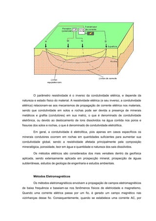 O parâmetro resistividade é o inverso da condutividade elétrica, e depende da
natureza e estado físico do material. A resistividade elétrica (e seu inverso, a condutividade
elétrica) relacionam-se aos mecanismos de propagação de corrente elétrica nos materiais,
sendo que condutividade em solos e rochas pode ser devida a presença de minerais
metálicos e grafita (condutores) em sua matriz, o que é denominado de condutividade
eletrônica, ou devido ao deslocamento de íons dissolvidos na água contida nos poros e
fissuras dos solos e rochas, o que é denominado de condutividade eletrolítica.
Em geral, a condutividade é eletrolítica, pois apenas em casos específicos os
minerais condutores ocorrem em rochas em quantidades suficientes para aumentar sua
condutividade global, sendo a resistividade afetada principalmente pela composição
mineralógica, porosidade, teor em água e quantidade e natureza dos sais dissolvidos.
Os métodos elétricos são considerados dos mais versáteis dentro da geofísica
aplicada, sendo extensamente aplicada em prospecção mineral, prospecção de águas
subterrâneas, estudos de geologia de engenharia e estudos ambientais.

Métodos Eletromagnéticos
Os métodos eletromagnéticos envolvem a propagação de campos eletromagnéticos
de baixa frequência e baseiam-se nos fenômenos físicos de eletricidade e magnetismo.
Quando uma corrente elétrica passa por um fio, é gerado um campo magnético nas
vizinhanças desse fio. Consequentemente, quando se estabelece uma corrente AC, por

 