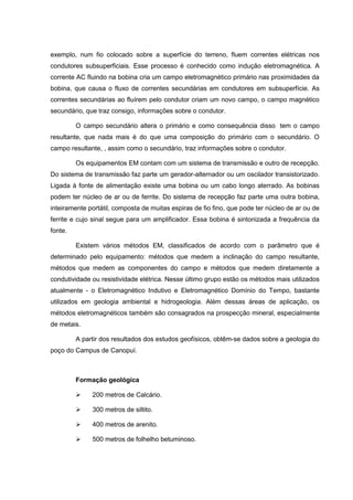 exemplo, num fio colocado sobre a superfície do terreno, fluem correntes elétricas nos
condutores subsuperficiais. Esse processo é conhecido como indução eletromagnética. A
corrente AC fluindo na bobina cria um campo eletromagnético primário nas proximidades da
bobina, que causa o fluxo de correntes secundárias em condutores em subsuperfície. As
correntes secundárias ao fluírem pelo condutor criam um novo campo, o campo magnético
secundário, que traz consigo, informações sobre o condutor.
O campo secundário altera o primário e como consequência disso tem o campo
resultante, que nada mais é do que uma composição do primário com o secundário. O
campo resultante, , assim como o secundário, traz informações sobre o condutor.
Os equipamentos EM contam com um sistema de transmissão e outro de recepção.
Do sistema de transmissão faz parte um gerador-alternador ou um oscilador transistorizado.
Ligada à fonte de alimentação existe uma bobina ou um cabo longo aterrado. As bobinas
podem ter núcleo de ar ou de ferrite. Do sistema de recepção faz parte uma outra bobina,
inteiramente portátil, composta de muitas espiras de fio fino, que pode ter núcleo de ar ou de
ferrite e cujo sinal segue para um amplificador. Essa bobina é sintonizada a frequência da
fonte.
Existem vários métodos EM, classificados de acordo com o parâmetro que é
determinado pelo equipamento: métodos que medem a inclinação do campo resultante,
métodos que medem as componentes do campo e métodos que medem diretamente a
condutividade ou resistividade elétrica. Nesse último grupo estão os métodos mais utilizados
atualmente - o Eletromagnético Indutivo e Eletromagnético Domínio do Tempo, bastante
utilizados em geologia ambiental e hidrogeologia. Além dessas áreas de aplicação, os
métodos eletromagnéticos também são consagrados na prospecção mineral, especialmente
de metais.
A partir dos resultados dos estudos geofísicos, obtêm-se dados sobre a geologia do
poço do Campus de Canopuí.

Formação geológica


200 metros de Calcário.



300 metros de siltito.



400 metros de arenito.



500 metros de folhelho betuminoso.

 